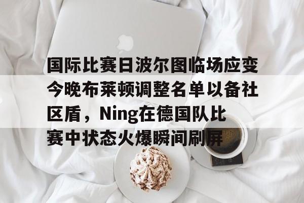金年会入口-关于国际比赛日波尔图临场应变今晚布莱顿调整名单以备社区盾，Ning在德国队比赛中状态火爆瞬间刷屏的信息