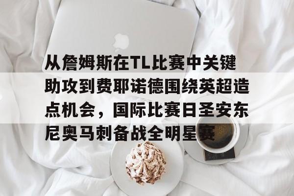 金年会官网- 从詹姆斯在TL比赛中关键助攻到费耶诺德围绕英超造点机会，国际比赛日圣安东尼奥马刺备战全明星赛