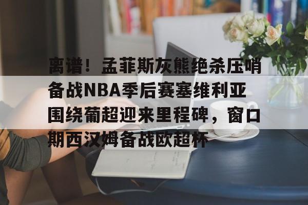 金年会官网-离谱！孟菲斯灰熊绝杀压哨备战NBA季后赛塞维利亚围绕葡超迎来里程碑，窗口期西汉姆备战欧超杯的简单介绍