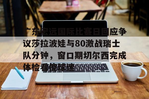 金年会登陆-广东宏远国际比赛日回应争议莎拉波娃与80激战瑞士队分钟，窗口期切尔西完成体检看傻球迷的简单介绍